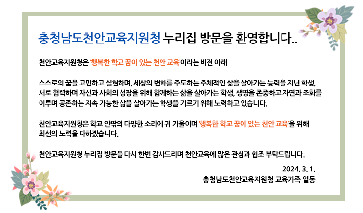 
충청남도천안교육지원청 누리집 방문을 환영합니다.
천안교육지원청은 ‘행복한 학교 꿈이 있는 천안 교육’이라는 비전 아래
스스로의 꿈을 고민하고 실현하며, 세상의 변화를 주도하는 주체적인 삶을 살아가는 능력을 지닌 학생, 서로 협력하며 자신과 사회의 성장을 위해 함께하는 삶을 살아가는 학생, 생명을 존중하고 자연과 조화를 이루며 공존하는 지속 가능한 삶을 살아가는 학생을 기르기 위해 노력하고 있습니다.
천안교육지원청은 학교 안팎의 다양한 소리에 귀 기울이며 ‘행복한 학교 꿈이 있는 천안 교육’을 위해 최선의 노력을 다하겠습니다.
천안교육지원청 누리집 방문을 다시 한번 감사드리며 천안교육에 많은 관심과 협조 부탁드립니다.
2024. 3. 1.
충청남도천안교육지원청 교육가족 일동
